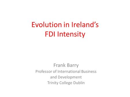 Evolution in Ireland’s FDI Intensity Frank Barry Professor of International Business and Development Trinity College Dublin.