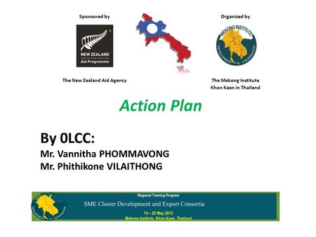 Sponsored by Organized by The New Zealand Aid AgencyThe Mekong Institute Khon Kaen in Thailand Action Plan By 0LCC: Mr. Vannitha PHOMMAVONG Mr. Phithikone.