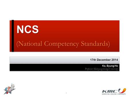NCS (National Competency Standards) NCS (National Competency Standards) 1 17th December 2014 Ko, Byung Ho Professor/Keimyung College University Ko, Byung.