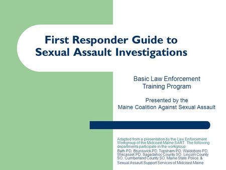 First Responder Guide to Sexual Assault Investigations Adapted from a presentation by the Law Enforcement Workgroup of the Midcoast Maine SART. The following.