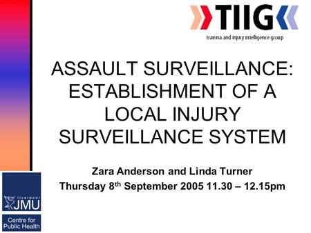 ASSAULT SURVEILLANCE: ESTABLISHMENT OF A LOCAL INJURY SURVEILLANCE SYSTEM Zara Anderson and Linda Turner Thursday 8 th September 2005 11.30 – 12.15pm.