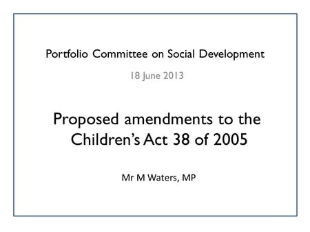 Portfolio Committee on Social Development 18 June 2013 Proposed amendments to the Children’s Act 38 of 2005 Mr M Waters, MP.