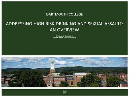 DARTMOUTH COLLEGE ADDRESSING HIGH-RISK DRINKING AND SEXUAL ASSAULT: AN OVERVIEW SYLVIA C. SPEARS, Ph.D. ACTING DEAN OF THE COLLEGE.