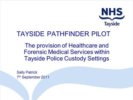 TAYSIDE PATHFINDER PILOT The provision of Healthcare and Forensic Medical Services within Tayside Police Custody Settings Sally Patrick 7 th September.