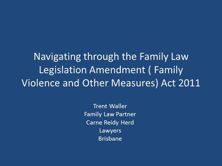 Navigating through the Family Law Legislation Amendment ( Family Violence and Other Measures) Act 2011 Trent Waller Family Law Partner Carne Reidy Herd.