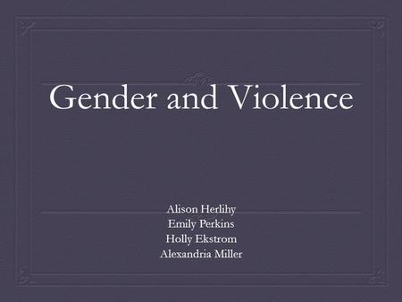 Gender and Violence Alison Herlihy Emily Perkins Holly Ekstrom Alexandria Miller.