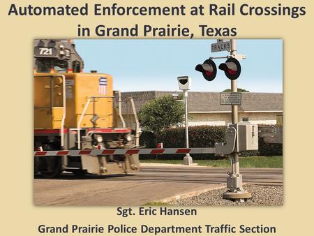 Automated Enforcement at Rail Crossings in Grand Prairie, Texas Sgt. Eric Hansen Grand Prairie Police Department Traffic Section.