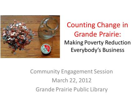 Counting Change in Grande Prairie: Making Poverty Reduction Everybody’s Business Community Engagement Session March 22, 2012 Grande Prairie Public Library.