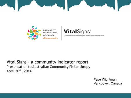 Vital Signs – a community indicator report Presentation to Australian Community Philanthropy April 30 th, 2014 Faye Wightman Vancouver, Canada.