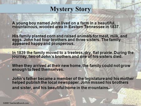 1 ©2008 TeachersBrunch.com Mystery Story  A young boy named John lived on a farm in a beautiful, mountainous, wooded area in Eastern Tennessee in 1837.