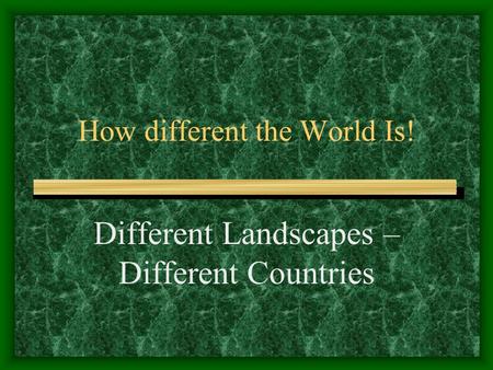 How different the World Is! Different Landscapes – Different Countries.