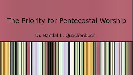 The Priority for Pentecostal Worship Dr. Randal L. Quackenbush.