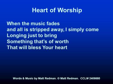 Heart of Worship When the music fades and all is stripped away, I simply come Longing just to bring Something that’s of worth That will bless Your heart.