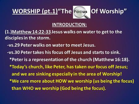 WORSHIP (pt.1)“The Focus Of Worship” INTRODUCTION: (1.)Matthew 14:22-33 Jesus walks on water to get to the disciples in the storm. -vs.29 Peter walks on.