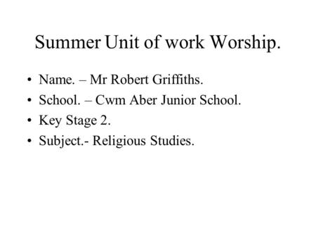 Summer Unit of work Worship. Name. – Mr Robert Griffiths. School. – Cwm Aber Junior School. Key Stage 2. Subject.- Religious Studies.