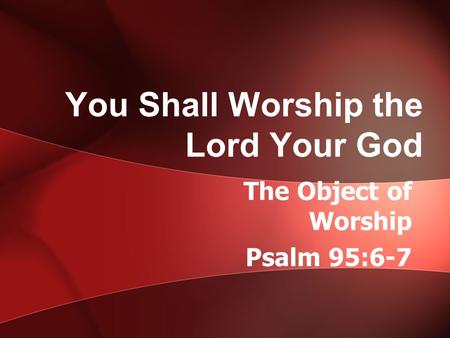 You Shall Worship the Lord Your God The Object of Worship Psalm 95:6-7.