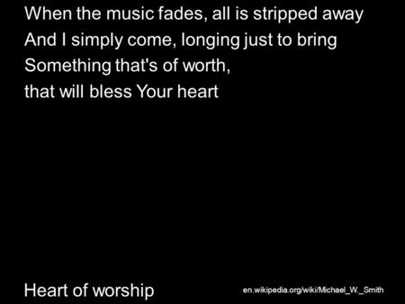Heart of worship When the music fades, all is stripped away And I simply come, longing just to bring Something that's of worth, that will bless Your heart.