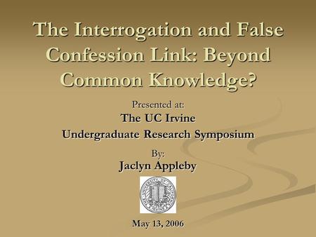 The Interrogation and False Confession Link: Beyond Common Knowledge? Presented at: The UC Irvine Undergraduate Research Symposium By: Jaclyn Appleby May.