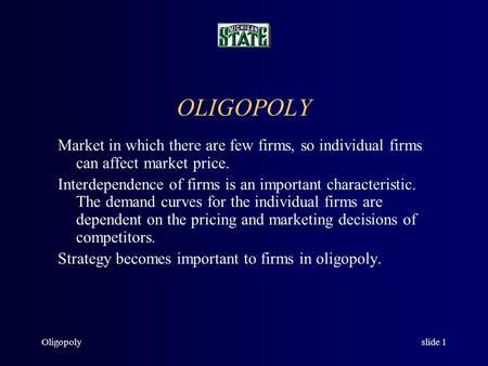 Oligopolyslide 1 OLIGOPOLY Market in which there are few firms, so individual firms can affect market price. Interdependence of firms is an important characteristic.