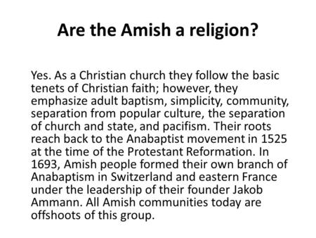 Are the Amish a religion? Yes. As a Christian church they follow the basic tenets of Christian faith; however, they emphasize adult baptism, simplicity,