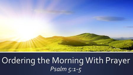 Ordering the Morning With Prayer Psalm 5:1-5.  COMMANDS:  Therefore I want the men in every place to pray – 1 Tim. 2:8a  Pray without ceasing – 1 Thess.