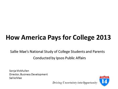 Driving Uncertainty into Opportunity How America Pays for College 2013 Conducted by Ipsos Public Affairs Sallie Mae’s National Study of College Students.