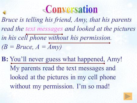 B: You’ll never guess what happened, Amy! My parents read the text messages and looked at the pictures in my cell phone without my permission. I’m so mad!