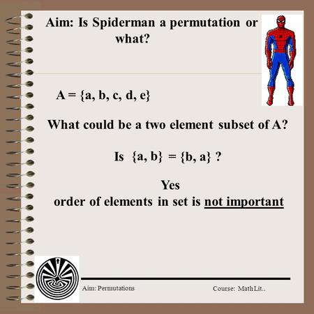 Aim: Permutations Course: Math Lit.. Aim: Is Spiderman a permutation or what? A = {a, b, c, d, e} What could be a two element subset of A? {a, b} Is =