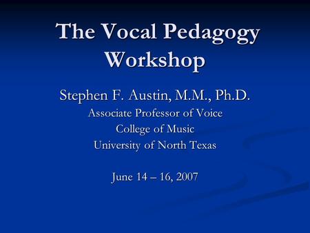 The Vocal Pedagogy Workshop The Vocal Pedagogy Workshop Stephen F. Austin, M.M., Ph.D. Associate Professor of Voice College of Music University of North.