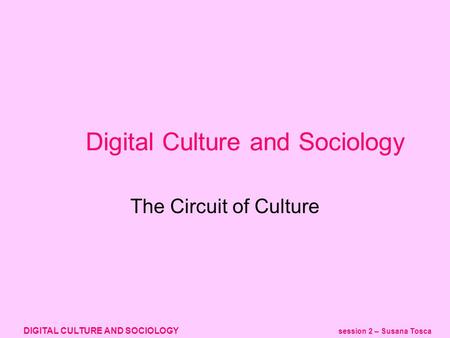 DIGITAL CULTURE AND SOCIOLOGY session 2 – Susana Tosca Digital Culture and Sociology The Circuit of Culture.