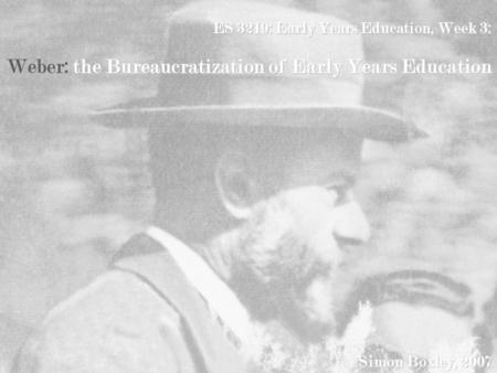 ES 3219: Early Years Education, Week 3: Weber: the Bureaucratization of Early Years Education Simon Boxley, 2007.