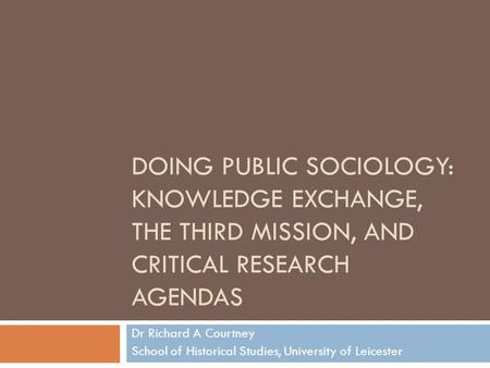 DOING PUBLIC SOCIOLOGY: KNOWLEDGE EXCHANGE, THE THIRD MISSION, AND CRITICAL RESEARCH AGENDAS Dr Richard A Courtney School of Historical Studies, University.