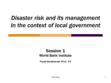 Safe Cities Session 1 World Bank Institute Fouad Bendimerad, Ph.D., P.E Disaster risk and its management In the context of local government 1.