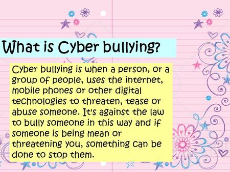 What is Cyber bullying? Cyber bullying is when a person, or a group of people, uses the internet, mobile phones or other digital technologies to threaten,
