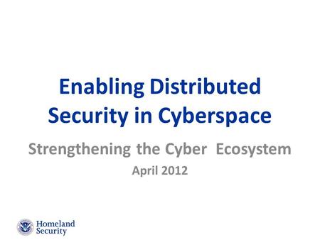 Enabling Distributed Security in Cyberspace Strengthening the Cyber Ecosystem April 2012.