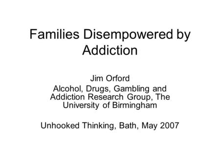 Families Disempowered by Addiction Jim Orford Alcohol, Drugs, Gambling and Addiction Research Group, The University of Birmingham Unhooked Thinking, Bath,