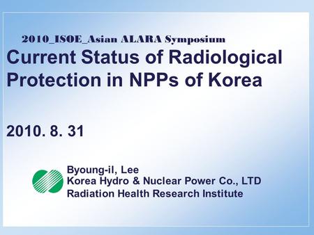 2010_ISOE_Asian ALARA Symposium Current Status of Radiological Protection in NPPs of Korea 2010. 8. 31 Byoung-il, Lee Korea Hydro & Nuclear Power Co.,