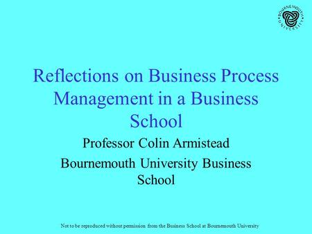Not to be reproduced without permission from the Business School at Bournemouth University Reflections on Business Process Management in a Business School.