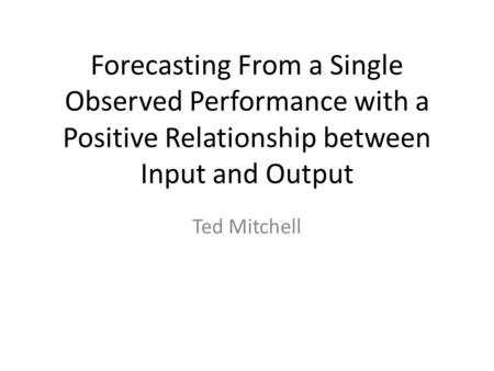 Forecasting From a Single Observed Performance with a Positive Relationship between Input and Output Ted Mitchell.