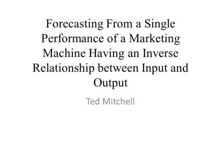 Forecasting From a Single Performance of a Marketing Machine Having an Inverse Relationship between Input and Output Ted Mitchell.