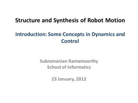 Structure and Synthesis of Robot Motion Introduction: Some Concepts in Dynamics and Control Subramanian Ramamoorthy School of Informatics 23 January, 2012.