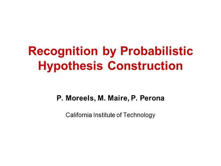 Recognition by Probabilistic Hypothesis Construction P. Moreels, M. Maire, P. Perona California Institute of Technology.