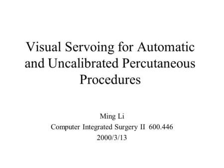 Visual Servoing for Automatic and Uncalibrated Percutaneous Procedures Ming Li Computer Integrated Surgery II 600.446 2000/3/13.