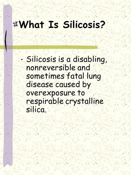 What Is Silicosis? Silicosis is a disabling, nonreversible and sometimes fatal lung disease caused by overexposure to respirable crystalline silica.