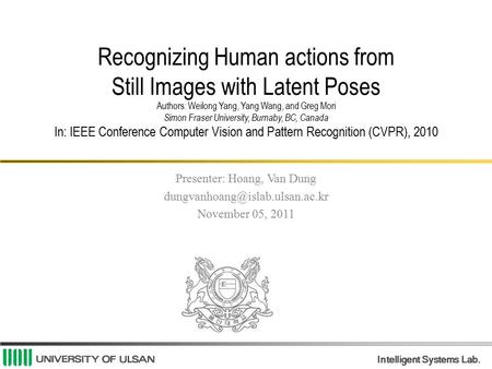 Intelligent Systems Lab. Recognizing Human actions from Still Images with Latent Poses Authors: Weilong Yang, Yang Wang, and Greg Mori Simon Fraser University,