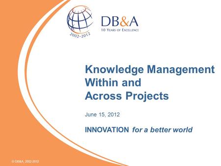  DB&A, 2002-2012 Knowledge Management Within and Across Projects June 15, 2012 INNOVATION for a better world.