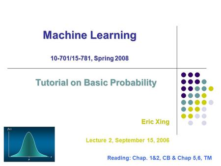 Machine Learning 10-701/15-781, Spring 2008 Tutorial on Basic Probability Eric Xing Lecture 2, September 15, 2006 Reading: Chap. 1&2, CB & Chap 5,6, TM.