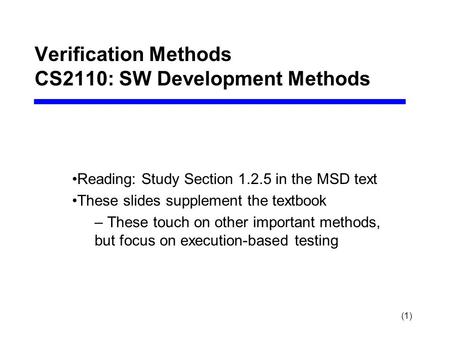 (1) Verification Methods CS2110: SW Development Methods Reading: Study Section 1.2.5 in the MSD text These slides supplement the textbook – These touch.
