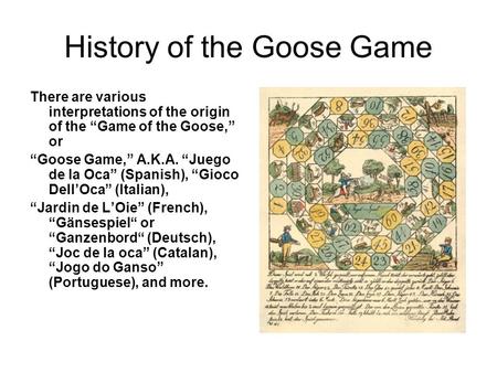 History of the Goose Game There are various interpretations of the origin of the “Game of the Goose,” or “Goose Game,” A.K.A. “Juego de la Oca” (Spanish),