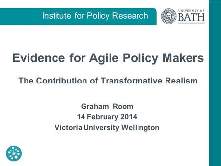 Institute for Policy Research Evidence for Agile Policy Makers The Contribution of Transformative Realism Graham Room 14 February 2014 Victoria University.